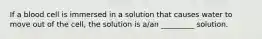 If a blood cell is immersed in a solution that causes water to move out of the cell, the solution is a/an _________ solution.