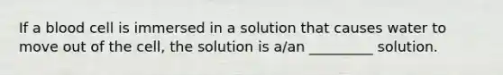 If a blood cell is immersed in a solution that causes water to move out of the cell, the solution is a/an _________ solution.