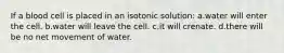 If a blood cell is placed in an isotonic solution: a.water will enter the cell. b.water will leave the cell. c.it will crenate. d.there will be no net movement of water.