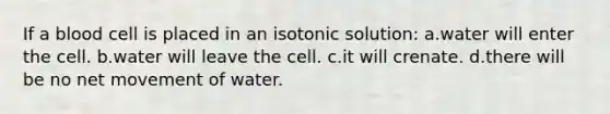 If a blood cell is placed in an isotonic solution: a.water will enter the cell. b.water will leave the cell. c.it will crenate. d.there will be no net movement of water.