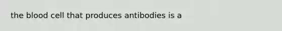 the blood cell that produces antibodies is a