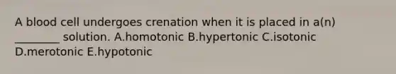 A blood cell undergoes crenation when it is placed in a(n) ________ solution. A.homotonic B.hypertonic C.isotonic D.merotonic E.hypotonic