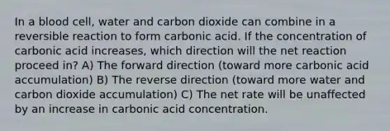 In a blood cell, water and carbon dioxide can combine in a reversible reaction to form carbonic acid. If the concentration of carbonic acid increases, which direction will the net reaction proceed in? A) The forward direction (toward more carbonic acid accumulation) B) The reverse direction (toward more water and carbon dioxide accumulation) C) The net rate will be unaffected by an increase in carbonic acid concentration.