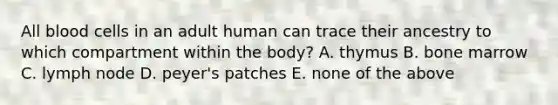 All blood cells in an adult human can trace their ancestry to which compartment within the body? A. thymus B. bone marrow C. lymph node D. peyer's patches E. none of the above