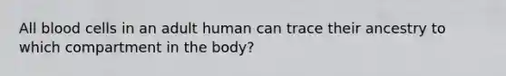 All blood cells in an adult human can trace their ancestry to which compartment in the body?