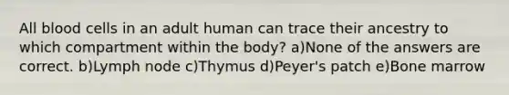 All blood cells in an adult human can trace their ancestry to which compartment within the body? a)None of the answers are correct. b)Lymph node c)Thymus d)Peyer's patch e)Bone marrow