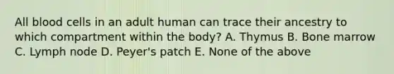 All blood cells in an adult human can trace their ancestry to which compartment within the body? A. Thymus B. Bone marrow C. Lymph node D. Peyer's patch E. None of the above