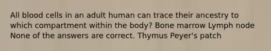 All blood cells in an adult human can trace their ancestry to which compartment within the body? Bone marrow Lymph node None of the answers are correct. Thymus Peyer's patch