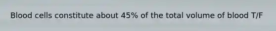 Blood cells constitute about 45% of the total volume of blood T/F