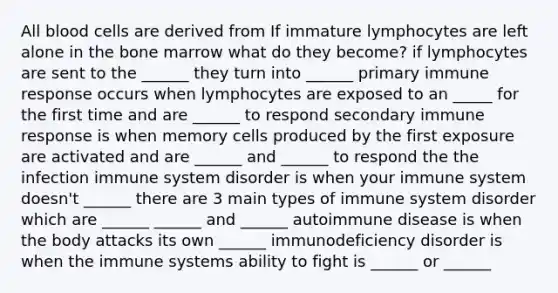 All blood cells are derived from If immature lymphocytes are left alone in the bone marrow what do they become? if lymphocytes are sent to the ______ they turn into ______ primary immune response occurs when lymphocytes are exposed to an _____ for the first time and are ______ to respond secondary immune response is when memory cells produced by the first exposure are activated and are ______ and ______ to respond the the infection immune system disorder is when your immune system doesn't ______ there are 3 main types of immune system disorder which are ______ ______ and ______ autoimmune disease is when the body attacks its own ______ immunodeficiency disorder is when the immune systems ability to fight is ______ or ______