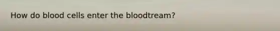 How do blood cells enter the bloodtream?