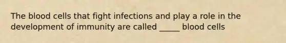 The blood cells that fight infections and play a role in the development of immunity are called _____ blood cells