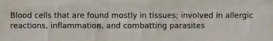 Blood cells that are found mostly in tissues; involved in allergic reactions, inflammation, and combatting parasites