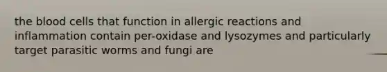 the blood cells that function in allergic reactions and inflammation contain per-oxidase and lysozymes and particularly target parasitic worms and fungi are