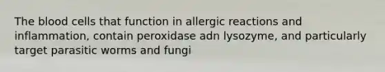 The blood cells that function in allergic reactions and inflammation, contain peroxidase adn lysozyme, and particularly target parasitic worms and fungi