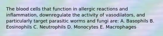 <a href='https://www.questionai.com/knowledge/k7oXMfj7lk-the-blood' class='anchor-knowledge'>the blood</a> cells that function in allergic reactions and inflammation, downregulate the activity of vasodilators, and particularly target parasitic worms and fungi are: A. Basophils B. Eosinophils C. Neutrophils D. Monocytes E. Macrophages