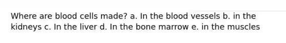 Where are blood cells made? a. In the blood vessels b. in the kidneys c. In the liver d. In the bone marrow e. in the muscles