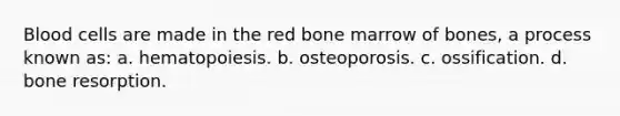 Blood cells are made in the red bone marrow of bones, a process known as: a. hematopoiesis. b. osteoporosis. c. ossification. d. bone resorption.