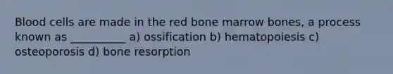 Blood cells are made in the red bone marrow bones, a process known as __________ a) ossification b) hematopoiesis c) osteoporosis d) bone resorption