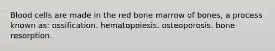 Blood cells are made in the red bone marrow of bones, a process known as: ossification. hematopoiesis. osteoporosis. bone resorption.