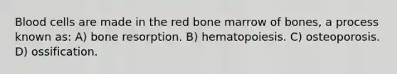 Blood cells are made in the red bone marrow of bones, a process known as: A) bone resorption. B) hematopoiesis. C) osteoporosis. D) ossification.