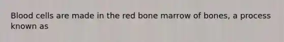 Blood cells are made in the red bone marrow of bones, a process known as