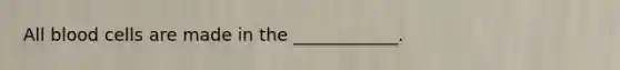 All blood cells are made in the ____________.