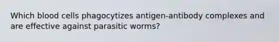 Which blood cells phagocytizes antigen-antibody complexes and are effective against parasitic worms?