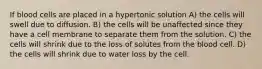 If blood cells are placed in a hypertonic solution A) the cells will swell due to diffusion. B) the cells will be unaffected since they have a cell membrane to separate them from the solution. C) the cells will shrink due to the loss of solutes from the blood cell. D) the cells will shrink due to water loss by the cell.