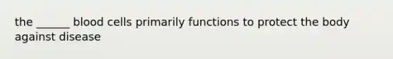 the ______ blood cells primarily functions to protect the body against disease