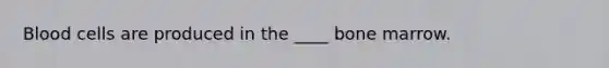 Blood cells are produced in the ____ bone marrow.