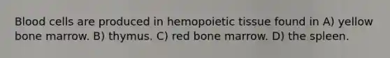 Blood cells are produced in hemopoietic tissue found in A) yellow bone marrow. B) thymus. C) red bone marrow. D) the spleen.