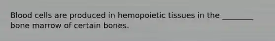 Blood cells are produced in hemopoietic tissues in the ________ bone marrow of certain bones.