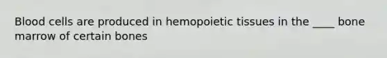 Blood cells are produced in hemopoietic tissues in the ____ bone marrow of certain bones