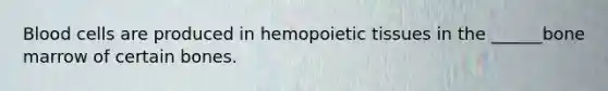 Blood cells are produced in hemopoietic tissues in the ______bone marrow of certain bones.