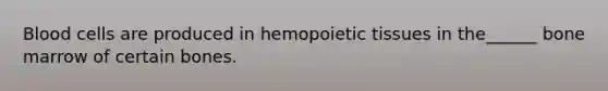 Blood cells are produced in hemopoietic tissues in the______ bone marrow of certain bones.