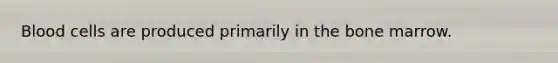 Blood cells are produced primarily in the bone marrow.