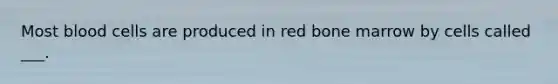 Most blood cells are produced in red bone marrow by cells called ___.