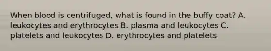 When blood is centrifuged, what is found in the buffy coat? A. leukocytes and erythrocytes B. plasma and leukocytes C. platelets and leukocytes D. erythrocytes and platelets