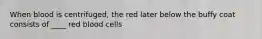 When blood is centrifuged, the red later below the buffy coat consists of ____ red blood cells