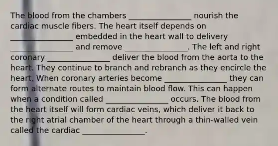 The blood from the chambers ________________ nourish the cardiac muscle fibers. The heart itself depends on ________________ embedded in the heart wall to delivery ________________ and remove ________________. The left and right coronary ________________ deliver the blood from the aorta to the heart. They continue to branch and rebranch as they encircle the heart. When coronary arteries become ________________ they can form alternate routes to maintain blood flow. This can happen when a condition called ________________ occurs. The blood from the heart itself will form cardiac veins, which deliver it back to the right atrial chamber of the heart through a thin-walled vein called the cardiac ________________.