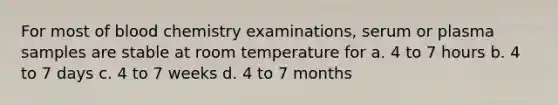 For most of blood chemistry examinations, serum or plasma samples are stable at room temperature for a. 4 to 7 hours b. 4 to 7 days c. 4 to 7 weeks d. 4 to 7 months