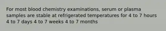 For most blood chemistry examinations, serum or plasma samples are stable at refrigerated temperatures for 4 to 7 hours 4 to 7 days 4 to 7 weeks 4 to 7 months