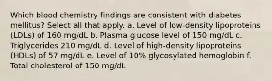 Which blood chemistry findings are consistent with diabetes mellitus? Select all that apply. a. Level of low-density lipoproteins (LDLs) of 160 mg/dL b. Plasma glucose level of 150 mg/dL c. Triglycerides 210 mg/dL d. Level of high-density lipoproteins (HDLs) of 57 mg/dL e. Level of 10% glycosylated hemoglobin f. Total cholesterol of 150 mg/dL