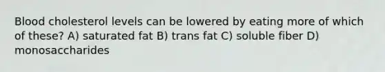 Blood cholesterol levels can be lowered by eating more of which of these? A) saturated fat B) trans fat C) soluble fiber D) monosaccharides