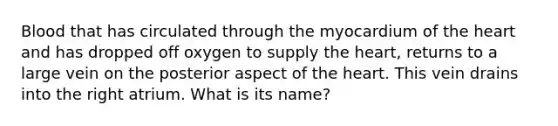 Blood that has circulated through the myocardium of <a href='https://www.questionai.com/knowledge/kya8ocqc6o-the-heart' class='anchor-knowledge'>the heart</a> and has dropped off oxygen to supply the heart, returns to a large vein on the posterior aspect of the heart. This vein drains into the right atrium. What is its name?