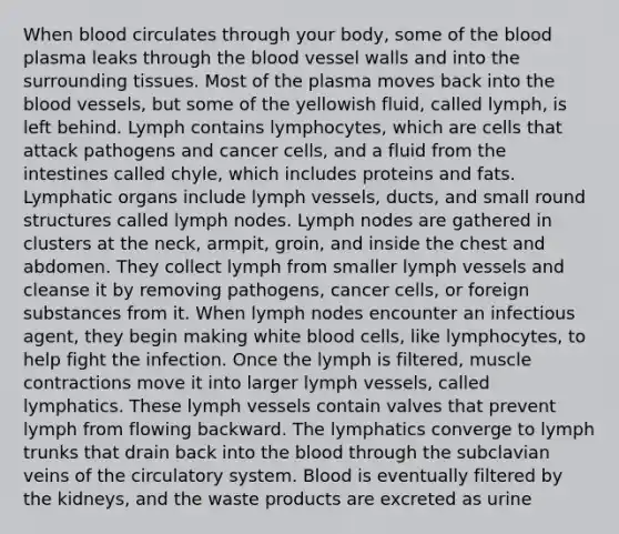 When blood circulates through your body, some of the blood plasma leaks through the blood vessel walls and into the surrounding tissues. Most of the plasma moves back into the blood vessels, but some of the yellowish fluid, called lymph, is left behind. Lymph contains lymphocytes, which are cells that attack pathogens and cancer cells, and a fluid from the intestines called chyle, which includes proteins and fats. Lymphatic organs include lymph vessels, ducts, and small round structures called lymph nodes. Lymph nodes are gathered in clusters at the neck, armpit, groin, and inside the chest and abdomen. They collect lymph from smaller lymph vessels and cleanse it by removing pathogens, cancer cells, or foreign substances from it. When lymph nodes encounter an infectious agent, they begin making white blood cells, like lymphocytes, to help fight the infection. Once the lymph is filtered, muscle contractions move it into larger lymph vessels, called lymphatics. These lymph vessels contain valves that prevent lymph from flowing backward. The lymphatics converge to lymph trunks that drain back into the blood through the subclavian veins of the circulatory system. Blood is eventually filtered by the kidneys, and the waste products are excreted as urine