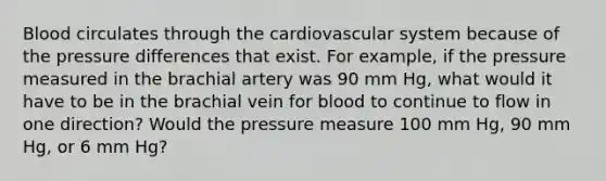 Blood circulates through the cardiovascular system because of the pressure differences that exist. For example, if the pressure measured in the brachial artery was 90 mm Hg, what would it have to be in the brachial vein for blood to continue to flow in one direction? Would the pressure measure 100 mm Hg, 90 mm Hg, or 6 mm Hg?