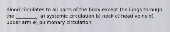 Blood circulates to all parts of the body except the lungs through the _________. a) systemic circulation b) neck c) head veins d) upper arm e) pulmonary circulation