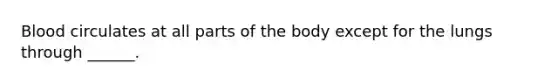 Blood circulates at all parts of the body except for the lungs through ______.